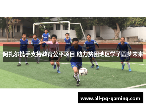 阿扎尔携手支持教育公平项目 助力贫困地区学子圆梦未来 阿扎尔携手支持教育公平项目 助力贫困地区学子圆梦未来