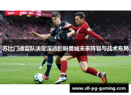 苏比门迪留队决定深远影响曼城未来阵容与战术布局 苏比门迪留队决定深远影响曼城未来阵容与战术布局